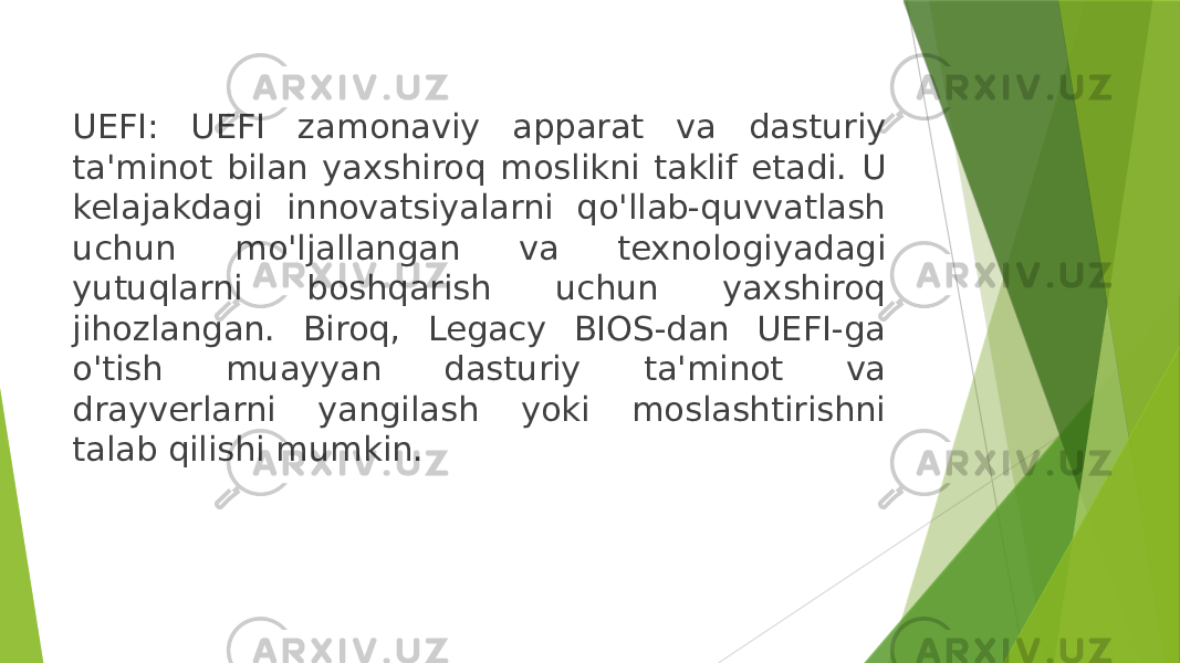 UEFI: UEFI zamonaviy apparat va dasturiy ta&#39;minot bilan yaxshiroq moslikni taklif etadi. U kelajakdagi innovatsiyalarni qo&#39;llab-quvvatlash uchun mo&#39;ljallangan va texnologiyadagi yutuqlarni boshqarish uchun yaxshiroq jihozlangan. Biroq, Legacy BIOS-dan UEFI-ga o&#39;tish muayyan dasturiy ta&#39;minot va drayverlarni yangilash yoki moslashtirishni talab qilishi mumkin. 