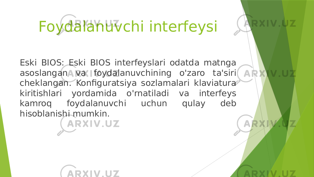Foydalanuvchi interfeysi Eski BIOS: Eski BIOS interfeyslari odatda matnga asoslangan va foydalanuvchining o&#39;zaro ta&#39;siri cheklangan. Konfiguratsiya sozlamalari klaviatura kiritishlari yordamida o&#39;rnatiladi va interfeys kamroq foydalanuvchi uchun qulay deb hisoblanishi mumkin. 