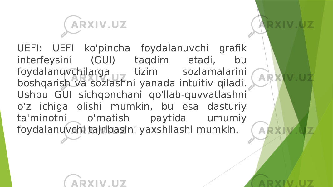 UEFI: UEFI ko&#39;pincha foydalanuvchi grafik interfeysini (GUI) taqdim etadi, bu foydalanuvchilarga tizim sozlamalarini boshqarish va sozlashni yanada intuitiv qiladi. Ushbu GUI sichqonchani qo&#39;llab-quvvatlashni o&#39;z ichiga olishi mumkin, bu esa dasturiy ta&#39;minotni o&#39;rnatish paytida umumiy foydalanuvchi tajribasini yaxshilashi mumkin. 