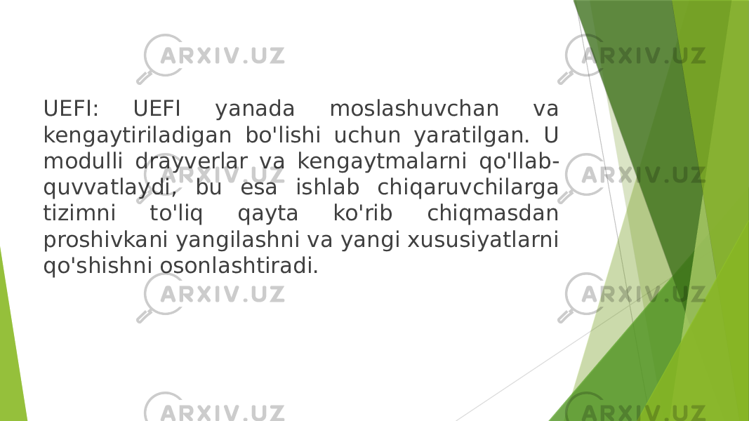 UEFI: UEFI yanada moslashuvchan va kengaytiriladigan bo&#39;lishi uchun yaratilgan. U modulli drayverlar va kengaytmalarni qo&#39;llab- quvvatlaydi, bu esa ishlab chiqaruvchilarga tizimni to&#39;liq qayta ko&#39;rib chiqmasdan proshivkani yangilashni va yangi xususiyatlarni qo&#39;shishni osonlashtiradi. 