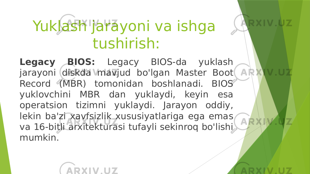 Yuklash jarayoni va ishga tushirish: Legacy BIOS: Legacy BIOS-da yuklash jarayoni diskda mavjud bo&#39;lgan Master Boot Record (MBR) tomonidan boshlanadi. BIOS yuklovchini MBR dan yuklaydi, keyin esa operatsion tizimni yuklaydi. Jarayon oddiy, lekin ba&#39;zi xavfsizlik xususiyatlariga ega emas va 16-bitli arxitekturasi tufayli sekinroq bo&#39;lishi mumkin. 