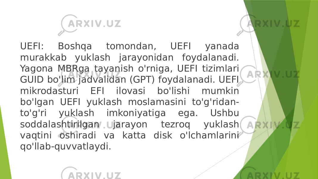 UEFI: Boshqa tomondan, UEFI yanada murakkab yuklash jarayonidan foydalanadi. Yagona MBRga tayanish o&#39;rniga, UEFI tizimlari GUID bo&#39;lim jadvalidan (GPT) foydalanadi. UEFI mikrodasturi EFI ilovasi bo&#39;lishi mumkin bo&#39;lgan UEFI yuklash moslamasini to&#39;g&#39;ridan- to&#39;g&#39;ri yuklash imkoniyatiga ega. Ushbu soddalashtirilgan jarayon tezroq yuklash vaqtini oshiradi va katta disk o&#39;lchamlarini qo&#39;llab-quvvatlaydi. 