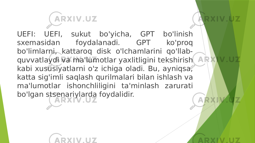 UEFI: UEFI, sukut bo&#39;yicha, GPT bo&#39;linish sxemasidan foydalanadi. GPT ko&#39;proq bo&#39;limlarni, kattaroq disk o&#39;lchamlarini qo&#39;llab- quvvatlaydi va ma&#39;lumotlar yaxlitligini tekshirish kabi xususiyatlarni o&#39;z ichiga oladi. Bu, ayniqsa, katta sig&#39;imli saqlash qurilmalari bilan ishlash va ma&#39;lumotlar ishonchliligini ta&#39;minlash zarurati bo&#39;lgan stsenariylarda foydalidir. 