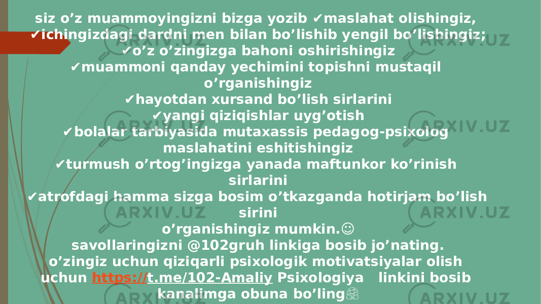 siz o’z muammoyingizni bizga yozib ✔ maslahat olishingiz, ✔ ichingizdagi dardni men bilan bo’lishib yengil bo’lishingiz; ✔ o’z o’zingizga bahoni oshirishingiz ✔ muammoni qanday yechimini topishni mustaqil o’rganishingiz ✔ hayotdan xursand bo’lish sirlarini ✔ yangi qiziqishlar uyg’otish ✔ bolalar tarbiyasida mutaxassis pedagog-psixolog maslahatini eshitishingiz ✔ turmush o’rtog’ingizga yanada maftunkor ko’rinish sirlarini ✔ atrofdagi hamma sizga bosim o’tkazganda hotirjam bo’lish sirini o’rganishingiz mumkin.☺ savollaringizni @102gruh linkiga bosib jo’nating. o’zingiz uchun qiziqarli psixologik motivatsiyalar olish uchun https:// t.me/102-Amaliy Psixologiya linkini bosib kanalimga obuna bo’ling &#55358;&#56599; sizga yordam berish va og’iringizni yengil qilish bizning kasbimiz va biz bundan judayam mamnunmiz.&#55357;&#56845; 