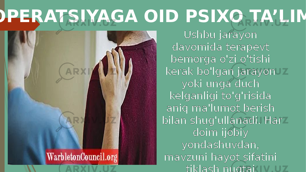  OPERATSIYAGA OID PSIXO TA’LIM Ushbu jarayon davomida terapevt bemorga o&#39;zi o&#39;tishi kerak bo&#39;lgan jarayon yoki unga duch kelganligi to&#39;g&#39;risida aniq ma&#39;lumot berish bilan shug&#39;ullanadi. Har doim ijobiy yondashuvdan, mavzuni hayot sifatini tiklash nuqtai nazaridan. 