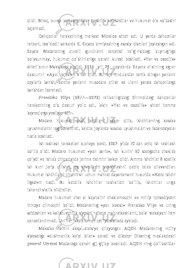 qildi. Biroq, bunga pomeshchiklar qarshilik ko`rsatdilar va hukumat o`z va`dasini bajarmadi. Dehqonlar harakatining markazi Morelos shtati edi. U yerda dehqonlar rahbari, iste`dodli sarkarda E. Sapata armiyasining asosiy qismlari joylashgan edi. Sapata Maderoning qurolli guruhlarni tarqatish to`g`risidagi buyrug`iga bo`ysunmay, hukumat qo`shinlariga qarshi kurash boshladi. «Yer va ozodlik» shiori butun Meksikaga yoyildi. 1911- yi l 28- noyabr da Sapat a o` zi ni ng agr ar dast ur i ni «Ayal rejasi»ni e`lon qildi. Bu reja hindulardan tortib olingan yerlarni qaylarib berish, barcha yerlarni musodara qilish va ularni yersiz dehqonlarga berishdan iborat edi. Fransisko Vilya (1877—1923) rahbarligidagi Shimoldagi dehqonlar harakatining o`z dasturi yo`q edi, lekin «Yer va ozodlik» shiori hamma bayroqlarga yozilgan edi. Madero hukumati eski taqiqlarni bekor qilib, ishchilarning kasaba uyushmalarini rag`batlantirdi, barcha joylarda kasaba uyushmalari va federatsiyalar tuzila boshladi. Ish tashlash harakatlari kuchaya bordi. 1912- yilda 70 dan ortiq ish tashlash bo`lib o`tdi. Madero hukumati «yon berib», ish kunini 10 soatgacha cheklab qo`ydi va ishlab chiqarishda jarima tizimini bekor qildi. Ammo ishchilar 8 soatlik ish kuni joriy qilishni, oz ahvollarini yaxshilashni qattiq talab qilaverdilar. Hukumat ishchilarni tinchitish uchun mehnat departamenti huzurida «Katta ishchi ligasi»ni tuzdi. Bu katolik ishchilar tashkiloti bo`lib, ishchilar unga ishonchsizlik bildirdilar. Madero hukumati chet el kapitalini cheklamoqchi va milliy iqtisodiyotni himoya qilmoqchi bo`ldi. Maderoning «yon bosish» Fransisko Vilya va uning safdoshlari va kelishuvchilik siyosati nafaqat mehnatkashlarni, balki reaksiyani ham qanoatlantirmadi. Uni har ikkala tomon qat`iyatsizlikda aybladi. Meksika neftini ekspluatatsiya qilayotgan AQSH Maderoning milliy siyosatiga «dushmanlik ko`zi bilan» qaradi va diktator Diasning maslakdoshi general Uertani Maderoga qarshi gij-gijlay boshladi. AQSH ning qo`llashidan 