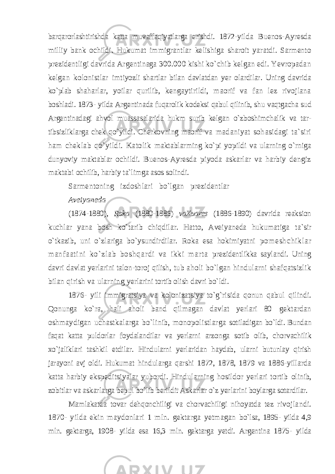 barqarorlashtirishda katta muvaffaqiyatlarga erishdi. 1872- yilda Buenos-Ayresda milliy bank ochildi. Hukumat immigrantlar kelishiga sharoit yaratdi. Sarmento prezidentligi davrida Argentinaga 300.000 kishi ko`chib kelgan edi. Yevropadan kelgan kolonistlar imtiyozli shartlar bilan davlatdan yer olardilar. Uning davrida ko`plab shaharlar, yoilar qurilib, kengaytirildi, maorif va fan lez rivojlana boshladi. 1873- yilda Argentinada fuqarolik kodeksi qabul qilinib, shu vaqtgacha sud Argentinadagi ahvol muassasalarida hukm surib kelgan o`zboshimchalik va tar- tibsizliklarga chek qo`yildi. Cherkovning maorif va madaniyat sohasidagi ta`siri ham cheklab qo`yildi. Katolik maktablarming ko`pi yopildi va ularning o`rniga dunyoviy maktablar ochildi. Buenos-Ayresda piyoda askarlar va harbiy dengiz maktabi ochilib, harbiy ta`limga asos solindi. Sarmentoning izdoshlari bo`lgan prezidentlar Aveiyaneda (1874-1880), Roka (1880-1886) vaXuares (1886-1890) davrida reaksion kuchlar yana bosh ko`tarib chiqdilar. Hatto, Aveiyaneda hukumatiga ta`sir o`tkazib, uni o`zlariga bo`ysundirdilar. Roka esa hokimiyatni po m e sh ch i k l a r m a nf a at i n i ko` zl ab bo sh qa r d i va i k ki m ar t a prezidentlikka saylandi. Uning davri davlat yerlarini talon-toroj qilish, tub aholi bo`lgan hindularni shafqatsizlik bilan qirish va ularning yerlarini tortib olish davri bo`ldi. 1876- yili immigratsiya va kolonizatsiya to`g`risida qonun qabul qilindi. Qonunga ko`ra, hali aholi band qilmagan davlat yerlari 80 gektardan oshmaydigan uchastkalarga bo`linib, monopolistlarga sotiladigan bo`ldi. Bundan faqat katta puldorlar foydalandilar va yerlarni arzonga sotib olib, chorvachilik xo`jaliklari tashkil etdilar. Hindularni yerlaridan haydab, ularni butunlay qirish jarayoni avj oldi. Hukumat hindularga qarshi 1872, 1878, 1879 va 1886-yillarda katta harbiy ekspeditsiyalar yubordi. Hindularning hosildor yerlari tortib olinib, zobitlar va askarlarga bepul bo`lib berildi. Askarlar o`z yerlarini boylarga sotardilar. Mamlakatda tovar dehqonchiligi va chorvachiligi nihoyatda tez rivojlandi. 1870- yilda ekin maydonlari 1 mln. gektarga yetmagan bo`lsa, 1895- yilda 4,9 mln. gektarga, 1908- yilda esa 16,3 mln. gektarga yetdi. Argentina 1875- yilda 