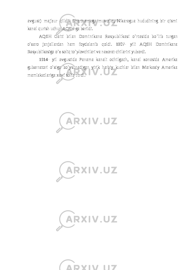 avgust) majbur qildi. Shartnomaga muvofiq, Nikaragua hududining bir qismi kanal qurish uchun AQSH ga berildi. AQSH Gaiti bilan Dominikana Respublikasi o`rtasida bo`lib turgan o`zaro janjallardan ham foydalanib qoldi. 1907- yili AQSH Dominikana Respublikasiga o`z soliq to`plovchilari va nazorat-chilarini yubordi. 1914- yil avgustida Panama kanali ochilgach, kanal zonasida Amerika gubernatori o`ziga bo`ysunadigan yirik harbiy kuchlar bilan Markaziy Amerika mamlakatlariga xavf solib turdi. 