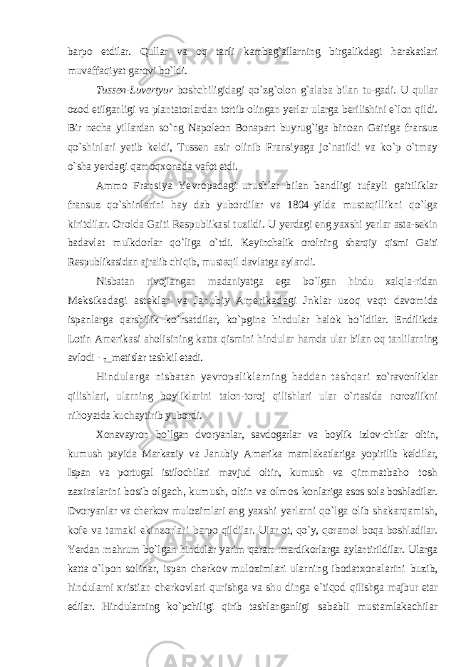 barpo etdilar. Qullar va oq tanli kambag`allarning birgalikdagi harakatlari muvaffaqiyat garovi bo`ldi. Tussen-Luvertyur boshchiligidagi qo`zg`olon g`alaba bilan tu-gadi. U qullar ozod etilganligi va plantatorlardan tortib olingan yerlar ularga berilishini e`lon qildi. Bir necha yillardan so`ng Napoleon Bonapart buyrug`iga binoan Gaitiga fransuz qo`shinlari yetib keldi, Tussen asir olinib Fransiyaga jo`natildi va ko`p o`tmay o`sha yerdagi qamoqxonada vafot etdi. Ammo Fransiya Yevropadagi urushlar bilan bandligi tufayli gaitiliklar fransuz qo`shinlarini hay dab yubordilar va 1804-yilda mustaqillikni qo`lga kiritdilar. Orolda Gaiti Respublikasi tuzildi. U yerdagi eng yaxshi yerlar asta-sekin badavlat mulkdorlar qo`liga o`tdi. Keyinchalik orolning sharqiy qismi Gaiti Respublikasidan ajralib chiqib, mustaqil davlatga aylandi. Nisbatan rivojlangan madaniyatga ega bo`lgan hindu xalqla-ridan Meksikadagi asteklar va Janubiy Amerikadagi Jnklar uzoq vaqt davomida ispanlarga qarshilik ko`rsatdilar, ko`pgina hindular halok bo`ldilar. Endilikda Lotin Amerikasi aholisining katta qismini hindular hamda ular bilan oq tanlilarning avlodi - 7 _metislar tashkil etadi. Hindularga nisbatan yevropaliklarning haddan tashqari zo`ravonliklar qilishlari, ularning boyliklarini talon-toroj qilishlari ular o`rtasida norozilikni nihoyatda kuchaytirib yubordi. Xonavayron bo`lgan dvoryanlar, savdogarlar va boylik izlov-chilar oltin, kumush payida Markaziy va Janubiy Amerika mamlakatlariga yopirilib keldilar, Ispan va portugal istilochilari mavjud oltin, kumush va qimmatbaho tosh zaxiralarini bosib olgach, kumush, oltin va olmos konlariga asos sola boshladilar. Dvoryanlar va cherkov mulozimlari eng yaxshi yerlarni qo`lga olib shakarqamish, kofe va tamaki ekinzorlari barpo qildilar. Ular ot, qo`y, qoramol boqa boshladilar. Yerdan mahrum bo`lgan hindular yarim qaram mardikorlarga aylantirildilar. Ularga katta o`lpon solinar, ispan cherkov mulozimlari ularning ibodatxonalarini buzib, hindularni xristian cherkovlari qurishga va shu dinga e`tiqod qilishga majbur etar edilar. Hindularning ko`pchiligi qirib tashlanganligi sababli mustamlakachilar 