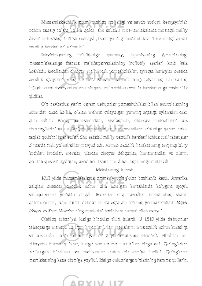 Mustamlakachilik zulmi qishloq xo`jaligi va savdo-sotiqni kengaytirish uchun asosiy to`siq bo`lib qoldi, shu sababli mus- tamlakalarda mustaqil milliy davlatlar tuzishga intilish kuchaydi, Ispaniyaning mustamlakachilik zulmiga qarshi ozodlik harakatlari ko`tarildi. Inkvizitsiyaning ta`qiblariga qaramay, Ispaniyaning Ame-rikadagi mustamlakalariga fransuz ma`rifatparvarlarining inqilobiy asarlari kirib kela boshladi, kreollardan chiqqan ma`lumotli pomeshchiklar, ayniqsa harbiylar orasida ozodlik g`oyalari keng tarqaldi. Mustamlakalarda burjuaziyaning hamkorligi tufayli kreol dvoryanlardan chiqqan inqilobchilar ozodlik harakatlariga boshchilik qildilar. O`z navbatida yarim qaram dehqonlar pomeshchiklar bilan sudxo`rlarning zulmidan ozod bo`lib, o`zlari mehnat qilayotgan yerning egasiga aylanishni orzu qilar edilar. Biroq, pomesh-chiklar, savdogarlar, cherkov mulozimlari o`z chorbog`larini va qullikni, dehqonlar bilan hunarmandlarni o`zlariga qaram holda saqlab qolishni istar edilar. Shu sababli milliy-ozodlik harakati ichida turli tabaqalar o`rtasida turli yo`nalishlar mavjud edi. Ammo ozodlik harakatining eng inqilobiy kuchlari hindular, metislar, ulardan chiqqan dehqonlar, himarmandlar va ularni qo`llab-quvvatlaydigan, ozod bo`lishga umid bo`lagan negr qullar edi. Meksikadagi kurash 1810-yilda mustamlakalarda ommaviy qo`zg`olon boshlanib ketdi. Amerika xalqlari orasidan ozodlik uchun olib borilgan kurashlarda ko`pgina ajoyib vatanparvarlar yetishib chiqdi. Meksika xalqi ozodlik kurashining shonli qahramonlari, kambag`al dehqonlar qo`zg`olon- larining yo`lboshchilari Migel Idalgo va Xose Morelos ning nomlarini hozir ham hurmat bilan eslaydi. Qishloq ruhoniysi Idalgo hindular tilini bilardi. U 1810-yilda dehqonlar tabaqasiga mansub bo`lgan hindular bilan metislarni mustaqillik uchun kurashga va o`zlaridan tortib olingan yerlarni qaytarib olishga chaqirdi. Hindular uni nihoyatda hurmat qilishar, Idalgo ham doi mo ul ar bil an bir ga edi. Qo`zg`olon ko` targan hi ndul ar va metislardan butun bir armiya tuzildi. Qo`zg`olon mamlakatning katta qismiga yoyildi. Idalgo quldorlarga o`zlarining hamma qullarini 