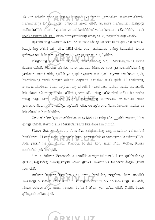 10 kun ichida ozod qilishni buyurdi va hindu jamoalari mustamlakachi ma`murlarga to`lab kelgan o`lponni bekor qildi. Ispaniya ma`murlari Idalgoga taslim bo`lish-ni taklif qildilar va uni kechirishni va`da berdilar. «Kechirish,— deb javob qaytardi Idalgo,-- vatan himoyachilariga emas, 6alkijinoyatchilargakerak». Ispaniyaning mustamlakachi qo`shinlari Idalgo lashkarlari-ni qirib tashladilar. Idalgoning o`zini asir olib, 1811-yilda otib tashladilar, uning kallasini temir qafasga solib hammaga ko`rmadigan joyga osib qo`ydilar. Idalgoning eng yaqin safdoshi, diiradgorning o`g`li Morelos_unin Ј ishini davom ettirdi. Morelos qishloq ruhoniysi edi. Morelos yirik pomeshchiklarning yerlarini tortib oldi, qullik yo`q qilinganini tasdiqladi, qiynoqlami bekor qildi, hindularning tortib olingan erlarini qaytarib berishni talab qildi. U aholining, ayniqsa hindular bilan negrlarning ahvolini yaxshilash uchun qattiq kurashdi. Morelosni 40 ming hindu qo`llab-quvvatladi, uning qo`shinlari safida bir necha ming negr ham bor edi. Biroq, Ispaniyaning muntazam qo`shinlari yirik pomeshchiklarni o`z tarafiga og`dirib olib, qo`zg`olonchilarni tor-mor etdilar va Morelosni otib tashladilar. Uzoq olib borilgan kurashlardan so`ng Meksika xalqi 1821__yilda mustaqillikni qo`lga kiritdi. Keyinchalik Meksikia respuHIka debe`lon qilmdi. Simon Bolivar Janubiy Amerika xalqlarining eng mashhur qahrambni hisoblanadi. U venesuelalik badavlat kreol-pomeshchik va savdogar oila-sida tug`Jidi. Juda yaxshi ma`-lumot oldi, Yevropa bo`ylab ko`p safar qildi, Volter, Russo asarlarini qiziqib o`qidi. Simon Bolivar Venesuelada ozodlik armiyasini tuzdi. Ispan qo`shinlariga qarshi janglardagi muvaffaqiyati uchun general unvoni va Xaloskor degan faxriy nom oldi. Bolivar birgina kreollarnigina emas, hindular, negrlarni ham ozodlik kurashiga otlantirdi. Qora tanli tjullarning bir qismini o`z qo`shinlariga jalb etdi, hindu dehqonlarga urush tamom bo`lishi bilan yer va`da qildi. Qullik bekor qilinganini e`lon qildi. 