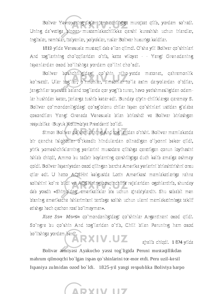 Bolivar Yevropaning ilg`or jamoatchiligiga murojaat qilib, yordam so`radi. Uning da`vatiga binoan mustamlakachilikka qarshi kurashish uchun irlandlar, inglizlar, nemislar, italyanlar, polyaklar, ruslar Bolivar huzuriga keldilar. 1819-yilda Venesuela mustaqil deb e`lon qilmdi. O`sha yili Bolivar qo`shinlari And tog`larining cho`qqilaridan o`tib, katta viloyat - - Yangi Grenadaning ispanlardan ozod bo`lishiga yordam qo`lini cho`zdi. Bolivar boshchiligidagi qo`shin niho-yatda matonat, qahramonlik ko`rsatdi. Ular tog`lar, o`rmonlar, timsohlar to`la azim daryolardan o`tdilar, jangchilar tepasida baland tog`larda qor yog`ib turar, havo yetishmasligidan odam- lar hushidan ketar, jarlarga tushib ketar edi. Bunday qiyin-chiliklarga qaramay S. Bolivar qo`mondonligidagi qo`zg`olonu chilar ispan qo`shinlari ustidan g`alaba qozondilar: Yangi Grenada Venesuela bilan birlashdi va Bolivar birlashgan respublika - Buyuk Kolumbiya Prezidenti bo`ldi. Simon Bolivar qo`shinlarining And tog`laridan o`tishi. Bolivar mamlakatda bir qancha islohotlar o`tkazdi: hindulardan olinadigan o`lponni bekor qildi, yirik pomeshchiklarning yerlarini musodara qilishga qaratilgan qonun loyihasini ishlab chiqdi, Ammo bu tadbir boylarning qarshiligiga duch kelib amalga oshmay qoldi. Bolivar Ispaniyadan ozod qilingan barcha Amerika yerlarini birlashtirishni orzu qilar edi. U hatto AQSHni kelgusida Lotin Amerikasi mamlakatlariga rahna solishini ko`ra bildi va AQSHning bosqinchilik rejalaridan ogohlantirib, shunday deb yozdi: «Shimoldagi amerikaliklar biz uchun ajnabiylardir. Shu sababli men bizning amerikacha ishlarimizni tartibga solish uchun ularni mamlakatimizga taklif etishga hech qachon rozi bo`lmayman». Xose San- Martin qo`mondonligidagi qo`shinlar Argentinani ozod qildi. So`ngra bu qo`shin And tog`laridan o`tib, Chili bilan Peruning ham ozod bo`lishiga yordam berdi. ajralib chiqdi. 1 824-yilda Bolivar armiyasi Ayakucho yassi tog`ligida Peruni mustaqillikdan mahrum qilmoqchi bo`lgan ispan qo`shinlarini tor-mor etdi. Peru uzil- kesil Ispaniya zulmidan ozod bo`ldi. 1825-yil yangi respublika Boliviya barpo 