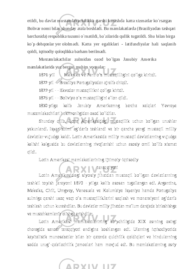 etildi, bu davlat mustamlakachilikka qarshi kurashda katta xizmatlar ko`rsatgan Bolivar nomi bilan shunday atala boshladi. Bu mamlakatlarda (Braziliyadan tashqari barchasida) respublika tuzumi o`rnatildi, ba`zilarida qullik tugatildi. Shu bilan birga ko`p dehqonlar yer ololmadi. Katta yer egaliklari - latifundiyalar hali saqlanib qoldi, iqtisodiy qoloqlikka barham berilmadi. Mustamlakachilar zulmidan ozod bo`lgan Janubiy Amerika mamlakatlarida yuz bergan muhim voqealar: 1821-yiI Meksika va Peru o`z mustaqilligini qo`lga kiritdi. 1822-yil - - Braziliya Portugaliyadan ajralib chiqdi. 1822-yil - - Ekvador mustaqillikni qo`lga kiritdi. 1825-yil - - Boliviya o`z mustaqilligini e`lon qildi. 1830-yilga kelib Janubiy Amerikamng barcha xalqlari Yevropa mustamlakachilari hukmronligidan ozod bo`ldilar. Shunday qilib, Lotin Amerikasidagi mustaqillik uchun bo`lgan urushlar yakunlandi. Ispan zulmi ag`darib tashlandi va bir qancha yangi mustaqil milliy davlatlar vujudga keldi. Lotin Amerikasida milliy mustaqil davlatlarning vujudga kelishi kelgusida bu davlatlarning rivojlanishi uchun asosiy omil bo`lib xizmat qildi. Lotin Amerikasi mamlakatlarining ijtimoiy-iqtisodiy taraqqiyoti Lot i n Am er i kasi dagi si yosi y j i hat dan m ust aqi l bo` l gan davlatlarning tashkil topish jarayoni 1870 - yilga kelib asosan tugallangan edi. Argentina, Meksika, Chili, Umgvay, Venesuela va Kolumbiya Ispaniya hamda Portugaliya zulmiga qarshi uzoq vaqt o`z mustaqillikJarini saqlash va monarxiyani ag`darib tashlash uchun kurashdilar. Bu davlatlar milliy jihatdan ma`lum darajada birlashishga va mustahkamlanib olishga erishdilar. Lotin Amerikasi mamlakatlarining ko`pchiligida XIX asrning oxirgi choragida sanoat taraqqiyoti endigina boshlangan edi. Ularning iqtisodiyotida kapitalistik munosabatlar bilan bir qatorda qulchilik qoldiqlari va hindularning sodda urug`-qabilachilik jamoalari ham mavjud edi. Bu mamlakatlarning asriy 