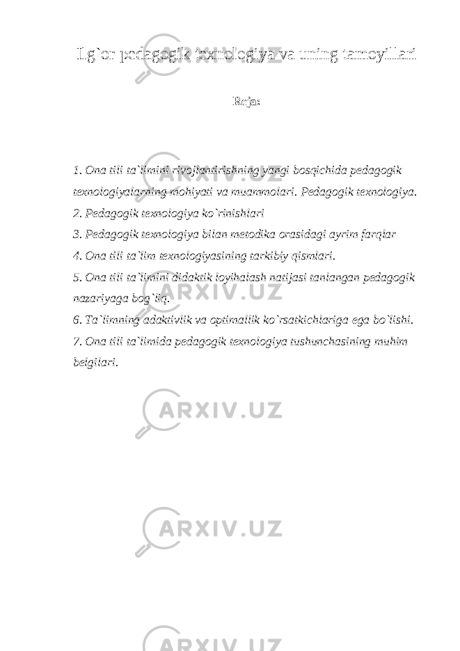 Ilg`or pedagogik texnologiya va uning tamoyillari Reja: 1. Ona tili t a`lim i ni rivojlantirishning yangi bosqichida pedagogik texnologiyalarning mohiyati va muammolari. Pedagogik texnologiya. 2. Pedagogik texnologiya ko`rinishlari 3. Pedagogik texnologiya bilan metodika orasidagi ayrim farqlar 4. Ona tili t a`lim texnologiyasining tarkibiy qismlari. 5. Ona tili t a`lim i ni didaktik loyihalash natijasi tanlangan pedagogik nazariyaga bog`liq. 6. Ta`limning adaktivlik va optimallik ko`rsatkichlariga ega bo`lishi. 7. Ona tili ta`limida p edagogik texnologiya tushunchasining muhim belgilari. 