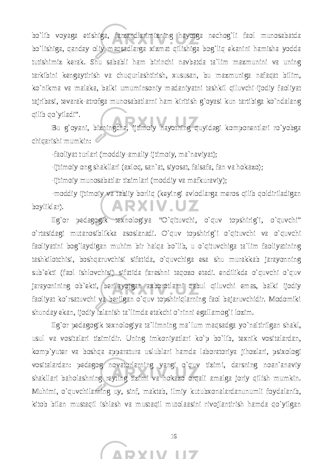 bo`lib voyaga etishiga, farzandlarimizning hayotga nechog`li faol munosabatda bo`lishiga, qanday oliy maqsadlarga xizmat qilishiga bog`liq ekanini hamisha yodda tutishimiz kerak. Shu sababli ham birinchi navbatda ta`lim mazmunini va uning tarkibini kengaytirish va chuqurlashtirish, xususan, bu mazmuniga nafaqat bilim, ko`nikma va malaka, balki umuminsoniy madaniyatni tashkil qiluvchi-ijodiy faoliyat tajribasi, tevarak-atrofga munosabatlarni ham kiritish g`oyasi kun tartibiga ko`ndalang qilib qo`yiladi”. Bu g`oyani, bizningcha, ijtimoiy hayotning quyidagi komponentlari ro`yobga chiqarishi mumkin: -faoliyat turlari (moddiy-amaliy ijtimoiy, ma`naviyat); -ijtimoiy ong shakllari (axloq, san`at, siyosat, falsafa, fan va hokazo); -ijtimoiy munosabatlar tizimlari (moddiy va mafkuraviy); -moddiy ijtimoiy va tabiiy borliq (keyingi avlodlarga meros qilib qoldiriladigan boyliklar). Ilg`or pedagogik texnologiya “O`qituvchi, o`quv topshirig`i, o`quvchi” o`rtasidagi mutanosiblikka asoslanadi. O`quv topshirig`i o`qituvchi va o`quvchi faoliyatini bog`laydigan muhim bir halqa bo`lib, u o`qituvchiga ta`lim faoliyatining tashkilotchisi, boshqaruvchisi sifatida, o`quvchiga esa shu murakkab jarayonning sub`ekti (faol ishlovchisi) sifatida farashni taqozo etadi. endilikda o`quvchi o`quv jarayonining ob`ekti, berilayotgan axborotlarni qabul qiluvchi emas, balki ijodiy faoliyat ko`rsatuvchi va berilgan o`quv topshiriqlarning faol bajaruvchidir. Modomiki shunday ekan, ijodiy izlanish ta`limda etakchi o`rinni egallamog`i lozim. Ilg`or pedagogik texnologiya ta`limning ma`lum maqsadga yo`naltirilgan shakl, usul va vositalari tizimidir. Uning imkoniyatlari ko`p bo`lib, texnik vositalardan, komp`yuter va boshqa apparatura uslublari hamda laboratoriya jihozlari, psixologi vositalardan: pedagog novatorlarning yangi o`quv tizimi, darsning noan`anaviy shakllari baholashning reyting tizimi va hokazo orqali amalga joriy qilish mumkin. Muhimi, o`quvchilarning uy, sinf, maktab, ilmiy kutubxonalardanunumli foydalanib, kitob bilan mustaqil ishlash va mustaqil mutolaasini rivojlantirish hamda qo`yilgan 16 