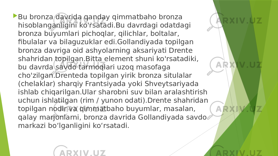  Bu bronza davrida qanday qimmatbaho bronza hisoblanganligini ko&#39;rsatadi.Bu davrdagi odatdagi bronza buyumlari pichoqlar, qilichlar, boltalar, fibulalar va bilaguzuklar edi.Gollandiyada topilgan bronza davriga oid ashyolarning aksariyati Drente shahridan topilgan.Bitta element shuni ko&#39;rsatadiki, bu davrda savdo tarmoqlari uzoq masofaga cho&#39;zilgan.Drenteda topilgan yirik bronza situlalar (chelaklar) sharqiy Frantsiyada yoki Shveytsariyada ishlab chiqarilgan.Ular sharobni suv bilan aralashtirish uchun ishlatilgan (rim / yunon odati).Drente shahridan topilgan nodir va qimmatbaho buyumlar, masalan, qalay marjonlarni, bronza davrida Gollandiyada savdo markazi bo‘lganligini ko‘rsatadi. 