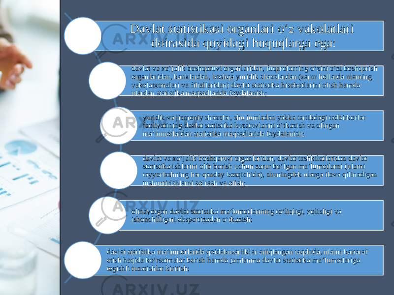 Davlat statistikasi organlari o‘z vakolatlari doirasida quyidagi huquqlarga ega: davlat va xo‘jalik boshqaruvi organlaridan, fuqarolarning o‘zini o‘zi boshqarish organlaridan, banklardan, boshqa yuridik shaxslardan (zarur hollarda ularning vakolatxonalari va filiallaridan) davlat statistika hisobotlarini olish hamda ulardan statistika maqsadlarida foydalanish; yuridik va jismoniy shaxslar, shu jumladan yakka tartibdagi tadbirkorlar faoliyatining davlat statistika kuzatuvlarini o‘tkazish va olingan ma’lumotlardan statistika maqsadlarida foydalanish; davlat va xo‘jalik boshqaruvi organlaridan, davlat tashkilotlaridan davlat statistika ishlarini olib borish uchun zarur bo‘lgan ma’lumotlarni (ularni tayyorlashning har qanday bosqichida), shuningdek ularga ilova qilinadigan tushuntirishlarni so‘rash va olish; olinayotgan davlat statistika ma’lumotlarining to‘liqligi, xolisligi va ishonchliligini ekspertizadan o‘tkazish; davlat statistika ma’lumotlarida qoidabuzarliklar aniqlangan taqdirda, ularni bartaraf etish haqida ko‘rsatmalar berish hamda jamlanma davlat statistika ma’lumotlariga tegishli tuzatishlar kiritish; 