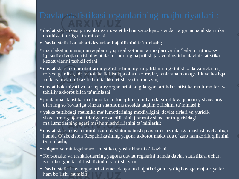 Davlat statistikasi organlarining majburiyatlari : • davlat statistikasi prinsiplariga rioya etilishini va xalqaro standartlarga monand statistika uslubiyati birligini ta’minlashi; • Davlat statistika ishlari dasturlari bajarilishini ta’minlashi; • mamlakatni, uning mintaqalarini, iqtisodiyotning tarmoqlari va shu’balarini ijtimoiy- iqtisodiy rivojlantirish davlat dasturlarining bajarilish jarayoni ustidan davlat statistika kuzatuvlarini tashkil etishi; • davlat statistika hisobotlarini yig‘ish ishini, uy xo‘jaliklarining statistika kuzatuvlarini, ro‘yxatga olish, bir marotabalik hisobga olish, so‘rovlar, tanlanma monografik va boshqa xil kuzatuvlar o‘tkazilishini tashkil etishi va ta’minlashi; • davlat hokimiyati va boshqaruv organlarini belgilangan tartibda statistika ma’lumotlari va tahliliy axborot bilan ta’minlashi; • jamlanma statistika ma’lumotlari e’lon qilinishini hamda yuridik va jismoniy shaxslarga ularning so‘rovlariga binoan shartnoma asosida taqdim etilishini ta’minlashi; • yakka tartibdagi statistika ma’lumotlarining maxfiyligini, davlat sirlari va yuridik shaxslarning tijorat sirlariga rioya etilishini, jismoniy shaxslar to‘g‘risidagi ma’lumotlarning egasi mavhumlashtirilishini ta’minlashi; • davlat statistikasi axborot tizimi davlatning boshqa axborot tizimlariga moslashuvchanligini hamda O‘zbekiston Respublikasining yagona axborot makonida o‘zaro hamkorlik qilishini ta’minlashi; • xalqaro va mintaqalararo statistika qiyoslashlarini o‘tkazishi; • Korxonalar va tashkilotlarning yagona davlat registrini hamda davlat statistikasi uchun zarur bo‘lgan tasniflash tizimini yuritishi shart. • Davlat statistikasi organlari zimmasida qonun hujjatlariga muvofiq boshqa majburiyatlar ham bo‘lishi mumkin. 