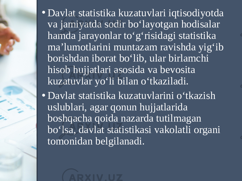 • Davlat statistika kuzatuvlari iqtisodiyotda va jamiyatda sodir bo‘layotgan hodisalar hamda jarayonlar to‘g‘risidagi statistika ma’lumotlarini muntazam ravishda yig‘ib borishdan iborat bo‘lib, ular birlamchi hisob hujjatlari asosida va bevosita kuzatuvlar yo‘li bilan o‘tkaziladi. • Davlat statistika kuzatuvlarini o‘tkazish uslublari, agar qonun hujjatlarida boshqacha qoida nazarda tutilmagan bo‘lsa, davlat statistikasi vakolatli organi tomonidan belgilanadi. 