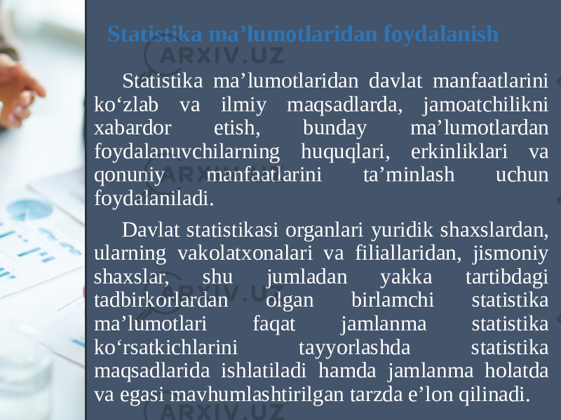 Statistika ma’lumotlaridan foydalanish Statistika ma’lumotlaridan davlat manfaatlarini ko‘zlab va ilmiy maqsadlarda, jamoatchilikni xabardor etish, bunday ma’lumotlardan foydalanuvchilarning huquqlari, erkinliklari va qonuniy manfaatlarini ta’minlash uchun foydalaniladi. Davlat statistikasi organlari yuridik shaxslardan, ularning vakolatxonalari va filiallaridan, jismoniy shaxslar, shu jumladan yakka tartibdagi tadbirkorlardan olgan birlamchi statistika ma’lumotlari faqat jamlanma statistika ko‘rsatkichlarini tayyorlashda statistika maqsadlarida ishlatiladi hamda jamlanma holatda va egasi mavhumlashtirilgan tarzda e’lon qilinadi. 