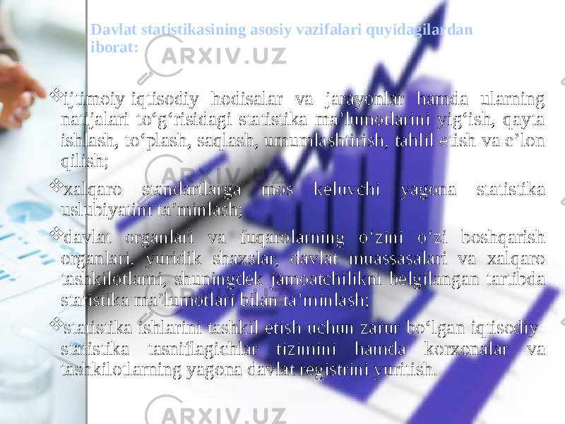 Davlat statistikasining asosiy vazifalari quyidagilardan iborat:  ijtimoiy-iqtisodiy hodisalar va jarayonlar hamda ularning natijalari to‘g‘risidagi statistika ma’lumotlarini yig‘ish, qayta ishlash, to‘plash, saqlash, umumlashtirish, tahlil etish va e’lon qilish;  xalqaro standartlarga mos keluvchi yagona statistika uslubiyatini ta’minlash;  davlat organlari va fuqarolarning o‘zini o‘zi boshqarish organlari, yuridik shaxslar, davlat muassasalari va xalqaro tashkilotlarni, shuningdek jamoatchilikni belgilangan tartibda statistika ma’lumotlari bilan ta’minlash;  statistika ishlarini tashkil etish uchun zarur bo‘lgan iqtisodiy- statistika tasniflagichlar tizimini hamda korxonalar va tashkilotlarning yagona davlat registrini yuritish. 