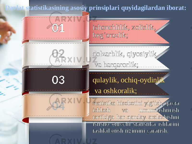 ishonchlilik, xolislik, beg‘arazlik;01 qulaylik, ochiq-oydinlik va oshkoralik;dolzarblik, qiyosiylik va barqarorlik; statistika hisobotini yig‘ish, qayta ishlash va umumlashtirish tartibiga har qanday aralashishni istisno etuvchi statistika ishlarini tashkil etish tizimini yaratish.02 03 04Davlat statistikasining asosiy prinsiplari quyidagilardan iborat: 