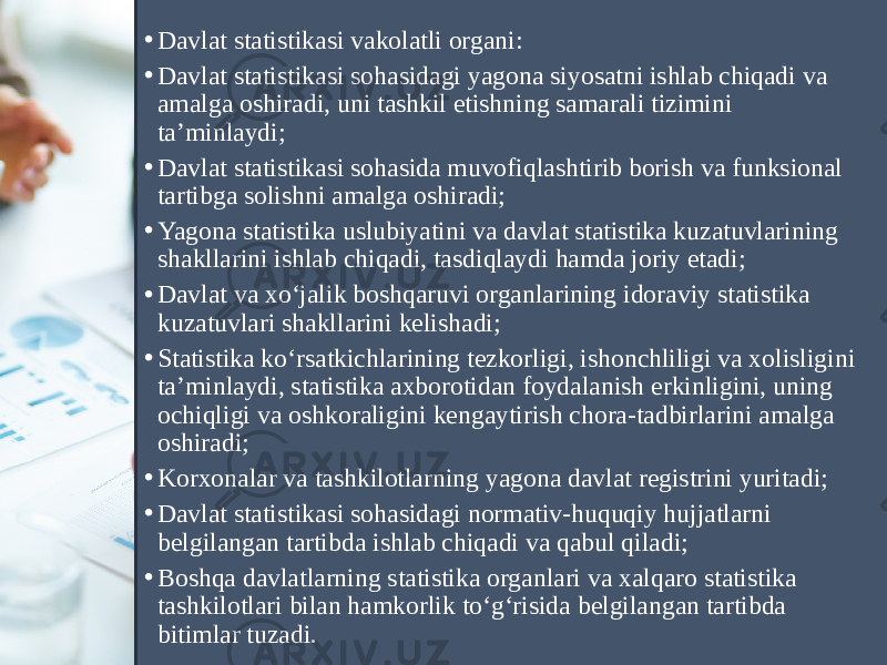 • Davlat statistikasi vakolatli organi: • Davlat statistikasi sohasidagi yagona siyosatni ishlab chiqadi va amalga oshiradi, uni tashkil etishning samarali tizimini ta’minlaydi; • Davlat statistikasi sohasida muvofiqlashtirib borish va funksional tartibga solishni amalga oshiradi; • Yagona statistika uslubiyatini va davlat statistika kuzatuvlarining shakllarini ishlab chiqadi, tasdiqlaydi hamda joriy etadi; • Davlat va xo‘jalik boshqaruvi organlarining idoraviy statistika kuzatuvlari shakllarini kelishadi; • Statistika ko‘rsatkichlarining tezkorligi, ishonchliligi va xolisligini ta’minlaydi, statistika axborotidan foydalanish erkinligini, uning ochiqligi va oshkoraligini kengaytirish chora-tadbirlarini amalga oshiradi; • Korxonalar va tashkilotlarning yagona davlat registrini yuritadi; • Davlat statistikasi sohasidagi normativ-huquqiy hujjatlarni belgilangan tartibda ishlab chiqadi va qabul qiladi; • Boshqa davlatlarning statistika organlari va xalqaro statistika tashkilotlari bilan hamkorlik to‘g‘risida belgilangan tartibda bitimlar tuzadi. 