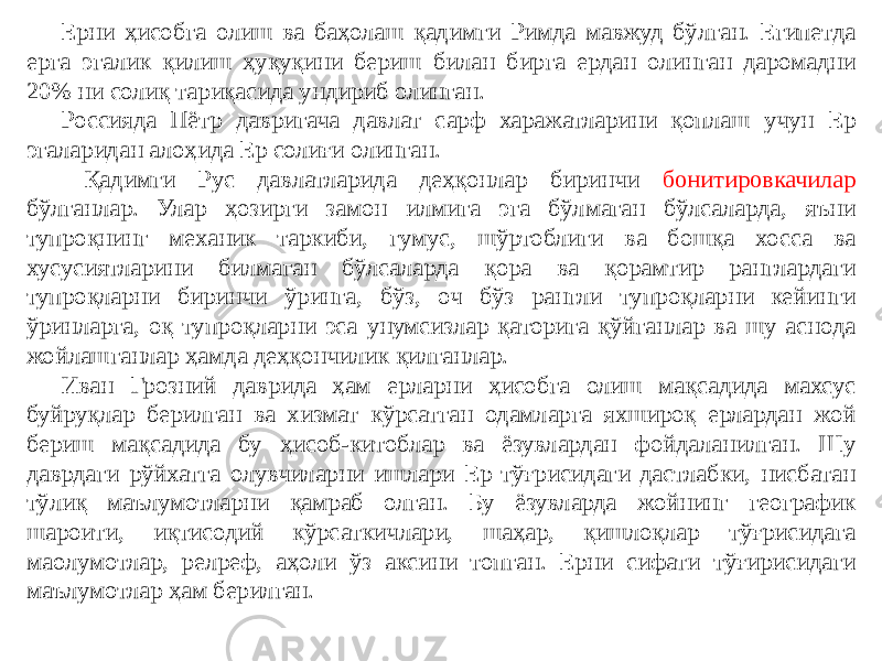 Ерни ҳисобга олиш ва баҳолаш қадимги Римда мавжуд бўлган. Египетда ерга эгалик қилиш ҳуқуқини бериш билан бирга ердан олинган даромадни 20% ни солиқ тариқасида ундириб олинган. Россияда Пётр давригача давлат сарф харажатларини қоплаш учун Ер эгаларидан алоҳида Ер солиғи олинган. Қадимги Рус давлатларида деҳқонлар биринчи бонитировкачилар бўлганлар. Улар ҳозирги замон илмига эга бўлмаган бўлсаларда, яъни тупроқнинг механик таркиби, гумус, шўртоблиги ва бошқа хосса ва хусусиятларини билмаган бўлсаларда қора ва қорамтир ранглардаги тупроқларни биринчи ўринга, бўз, оч бўз рангли тупроқларни кейинги ўринларга, оқ тупроқларни эса унумсизлар қаторига қўйганлар ва шу аснода жойлашганлар ҳамда деҳқончилик қилганлар. Иван Грозний даврида ҳам ерларни ҳисобга олиш мақсадида махсус буйруқлар берилган ва хизмат кўрсатган одамларга яхшироқ ерлардан жой бериш мақсадида бу ҳисоб-китоблар ва ёзувлардан фойдаланилган. Шу даврдаги рўйхатга олувчиларни ишлари Ер тўғрисидаги дастлабки, нисбатан тўлиқ маълумотларни қамраб олган. Бу ёзувларда жойнинг географик шароити, иқтисодий кўрсаткичлари, шаҳар, қишлоқлар тўғрисидага маoлумотлар, релpеф, аҳоли ўз аксини топган. Ерни сифати тўғирисидаги маълумотлар ҳам берилган. 