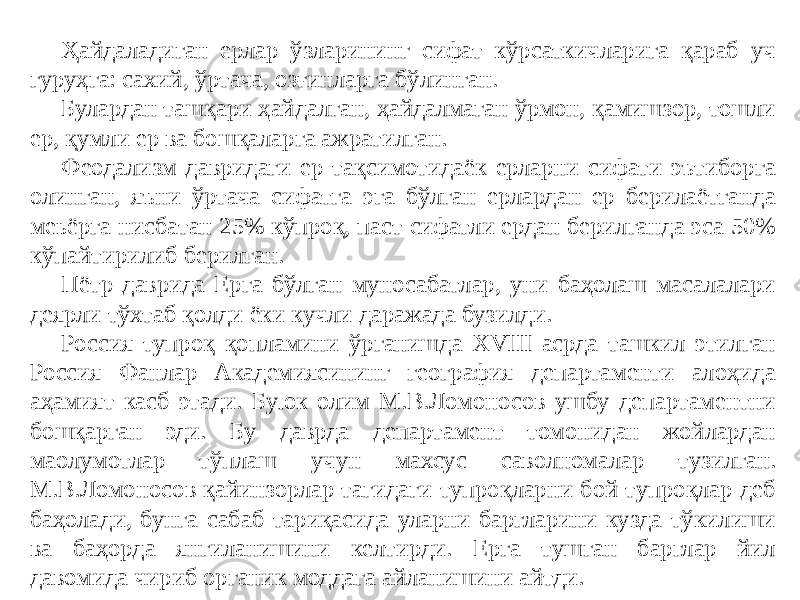 Ҳайдаладиган ерлар ўзларининг сифат кўрсаткичларига қараб уч гуруҳга: сахий, ўртача, озғинларга бўлинган. Булардан ташқари ҳайдалган, ҳайдалмаган ўрмон, қамишзор, тошли ер, қумли ер ва бошқаларга ажратилган. Феодализм давридаги ер тақсимотидаёк ерларни сифати эътиборга олинган, яъни ўртача сифатга эга бўлган ерлардан ер берилаётганда меьёрга нисбатан 25% кўпроқ, паст сифатли ердан берилганда эса 50% кўпайтирилиб берилган. Пётр даврида Ерга бўлган муносабатлар, уни баҳолаш масалалари деярли тўхтаб қолди ёки кучли даражада бузилди. Россия тупроқ қопламини ўрганишда XVIII асрда ташкил этилган Россия Фанлар Академиясининг география департаменти алоҳида аҳамият касб этади. Буюк олим М.В.Ломоносов ушбу департаментни бошқарган эди. Бу даврда департамент томонидан жойлардан маoлумотлар тўплаш учун махсус саволномалар тузилган. М.В.Ломоносов қайинзорлар тагидаги тупроқларни бой тупроқлар деб баҳолади, бунга сабаб тариқасида уларни баргларини кузда тўкилиши ва баҳорда янгиланишини келтирди. Ерга тушган барглар йил давомида чириб органик моддага айланишини айтди. 