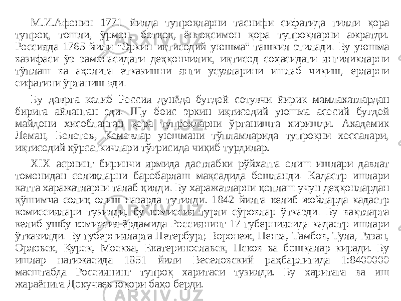 М.И.Афонин 1771 йилда тупроқларни таснифи сифатида гилли қора тупроқ, тошли, ўрмон, ботқоқ, ёнғоқсимон қора тупроқларни ажратди. Россияда 1765 йили &#34;Эркин иқтисодий уюшма&#34; ташкил этилади. Бу уюшма вазифаси ўз замонасидаги деҳқончилик, иқтисод соҳасидаги янгиликларни тўплаш ва аҳолига етказишни янги усулларини ишлаб чиқиш, ерларни сифатини ўрганиш эди. Бу даврга келиб Россия дунёда буғдой сотувчи йирик мамлакатлардан бирига айланган эди. Шу боис эркин иқтисодий уюшма асосий буғдой майдони ҳисобланган қора тупроқларни ўрганишга киришди. Академик Леман, Болотов, Комовлар уюшмани тўпламларида тупроқни хоссалари, иқтисодий кўрсаткичлари тўғрисида чиқиб турдилар. XIX асрнинг биринчи ярмида дастлабки рўйхатга олиш ишлари давлат томонидан солиқларни баробарлаш мақсадида бошланди. Кадастр ишлари катта харажатларни талаб қилди. Бу харажатларни қоплаш учун деҳқонлардан қўшимча солиқ олиш назарда тутилди. 1842 йилга келиб жойларда кадастр комиссиялари тузилди, бу комиссия турли сўровлар ўтказди. Бу вақтларга келиб ушбу комиссия ёрдамида Россиянинг 17 губерниясида кадастр ишлари ўтказилди. Бу губернияларга Петербург, Воронеж, Пенза, Тамбов, Тула, Рязан, Орловск, Курск, Москва, Екатеринославск, Псков ва бошқалар киради. Бу ишлар натижасида 1851 йили Веселовский раҳбарлигида 1:8400000 масштабда Россиянинг тупроқ харитаси тузилди. Бу харитага ва иш жараёнига Докучаев юқори баҳо берди. 