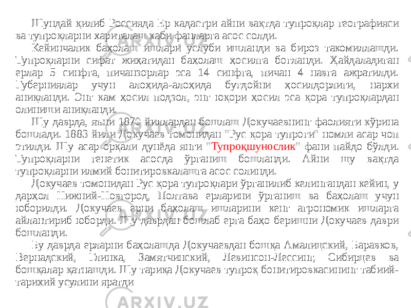 Шундай қилиб Россияда Ер кадастри айни вақтда тупроқлар географияси ва тупроқларни хариталаш каби фанларга асос солди. Кейинчалик баҳолаш ишлари услуби ишланди ва бироз такомиллашди. Тупроқларни сифат жиҳатидан баҳолаш ҳосилга боғланди. Ҳайдаладиган ерлар 5 синфга, пичанзорлар эса 14 синфга, пичан 4 навга ажратилди. Губерниялар учун алоҳида-алоҳида буғдойни ҳосилдорлиги, нархи аниқланди. Энг кам ҳосил подзол, энг юқори ҳосил эса қора тупроқлардан олиниши аниқланди. Шу даврда, яъни 1870 йиллардан бошлаш Докучаевнинг фаолияти кўрина бошлади. 1883 йили Докучаев томонидан &#34;Рус қора тупроғи&#34; номли асар чоп этилди. Шу асар орқали дунёда янги &#34; Тупроқшунослик &#34; фани пайдо бўлди. Тупроқларни генетик асосда ўрганиш бошланди. Айни шу вақтда тупроқларни илмий бонитировкалашга асос солинди. Докучаев томонидан Рус қора тупроқлари ўрганилиб келингандан кейин, у дарҳол Нижний-Новгород, Полтава ерларини ўрганиш ва баҳолаш учун юборилди. Докучаев ерни баҳолаш ишларини кенг агрономик ишларга айлантириб юборди. Шу даврдан бошлаб ерга баҳо беришни Докучаев даври бошланди. Бу даврда ерларни баҳолашда Докучаевдан бошқа Амалицский, Баравков, Вернадский, Глинка, Замятчинский, Левинсон-Лессинг, Сибирцев ва бошқалар қатнашди. Шу тариқа Докучаев тупроқ бонитировкасининг табиий- тарихий усулини яратди 