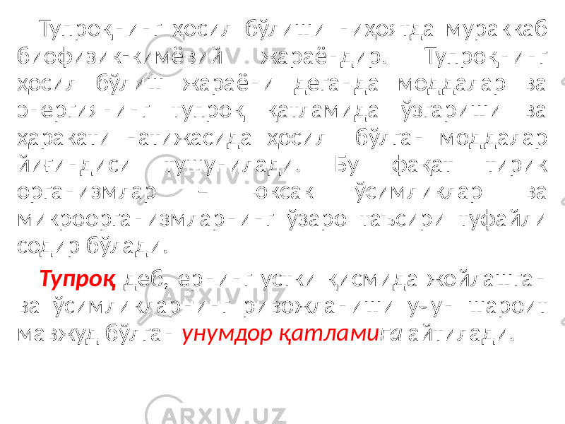 Тупроқнинг ҳосил бўлиши ниҳоятда мураккаб биофизик-кимёвий жараёндир. Тупроқнинг ҳосил бўлиш жараёни деганда моддалар ва энергиянинг тупроқ қатламида ўзгариши ва ҳаракати натижасида ҳосил бўлган моддалар йиғиндиси тушунилади. Бу фақат тирик организмлар – юксак ўсимликлар ва микроорганизмларнинг ўзаро таъсири туфайли содир бўлади. Тупроқ деб, ернинг устки қисмида жойлашган ва ўсимликларнинг ривожланиши учун шароит мавжуд бўлган унумдор қатлами га айтилади. 