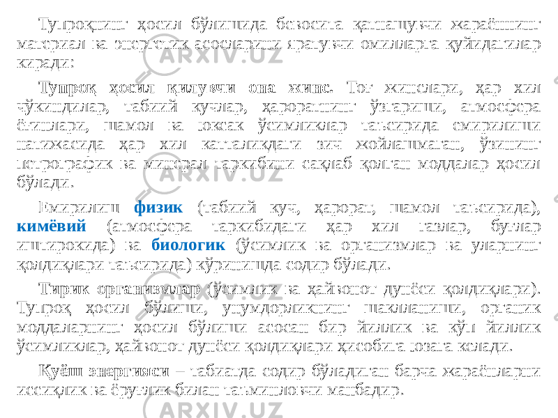 Тупроқнинг ҳосил бўлишида бевосита қатнашувчи жараённинг материал ва энергетик асосларини яратувчи омилларга қуйидагилар киради: Тупроқ ҳосил қилувчи она жинс. Тоғ жинслари, ҳар хил чўкиндилар, табиий кучлар, ҳароратнинг ўзгариши, атмосфера ёғинлари, шамол ва юксак ўсимликлар таъсирида емирилиши натижасида ҳар хил катталикдаги зич жойлашмаган, ўзининг петрографик ва минерал таркибини сақлаб қолган моддалар ҳосил бўлади. Емирилиш физик (табиий куч, ҳарорат, шамол таъсирида), кимёвий (атмосфера таркибидаги ҳар хил газлар, буғлар иштирокида) ва биологик (ўсимлик ва организмлар ва уларнинг қолдиқлари таъсирида) кўринишда содир бўлади. Тирик организмлар (ўсимлик ва ҳайвонот дунёси қолдиқлари). Тупроқ ҳосил бўлиши, унумдорликнинг шаклланиши, органик моддаларнинг ҳосил бўлиши асосан бир йиллик ва кўп йиллик ўсимликлар, ҳайвонот дунёси қолдиқлари ҳисобига юзага келади. Қуёш энергияси – табиатда содир бўладиган барча жараёнларни иссиқлик ва ёруғлик билан таъминловчи манбадир. 