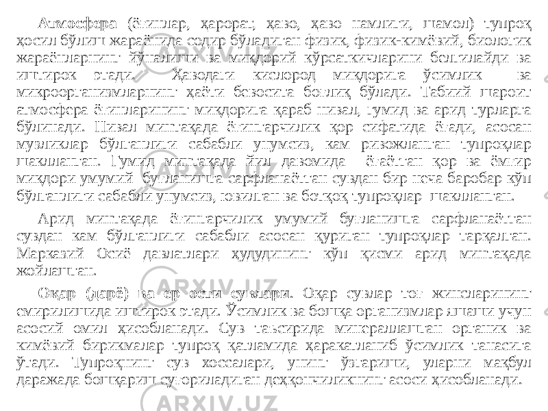 Атмосфера (ёғинлар, ҳарорат, ҳаво, ҳаво намлиги, шамол) тупроқ ҳосил бўлиш жараёнида содир бўладиган физик, физик-кимёвий, биологик жараёнларнинг йўналиши ва миқдорий кўрсаткичларини белгилайди ва иштирок этади. Ҳаводаги кислород миқдорига ўсимлик ва микроорганизмларнинг ҳаёти бевосита боғлиқ бўлади. Табиий шароит атмосфера ёғинларининг миқдорига қараб нивал, гумид ва арид турларга бўлинади. Нивал минтақада ёғингарчилик қор сифатида ёғади, асосан музликлар бўлганлиги сабабли унумсиз, кам ривожланган тупроқлар шаклланган. Гумид минтақада йил давомида ёғаётган қор ва ёмғир миқдори умумий буғланишга сарфланаётган сувдан бир неча баробар кўп бўлганлиги сабабли унумсиз, ювилган ва ботқоқ тупроқлар шаклланган. Арид минтақада ёғингарчилик умумий буғланишга сарфланаётган сувдан кам бўлганлиги сабабли асосан қуриган тупроқлар тарқалган. Марказий Осиё давлатлари ҳудудининг кўп қисми арид минтақада жойлашган. Оқар (дарё) ва ер ости сувлари . Оқар сувлар тоғ жинсларининг емирилишида иштирок этади. Ўсимлик ва бошқа организмлар яшаши учун асосий омил ҳисобланади. Сув таъсирида минераллашган органик ва кимёвий бирикмалар тупроқ қатламида ҳаракатланиб ўсимлик танасига ўтади. Тупроқнинг сув хоссалари, унинг ўзгариши, уларни мақбул даражада бошқариш суғориладиган деҳқончиликнинг асоси ҳисобланади. 