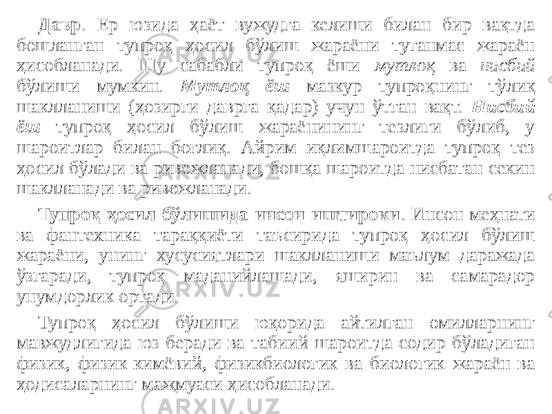 Давр . Ер юзида ҳаёт вужудга келиши билан бир вақтда бошланган тупроқ ҳосил бўлиш жараёни туганмас жараён ҳисобланади. Шу сабабли тупроқ ёши мутлоқ ва нисбий бўлиши мумкин. Мутлоқ ёш мазкур тупроқнинг тўлиқ шаклланиши (ҳозирги даврга қадар) учун ўтган вақт. Нисбий ёш тупроқ ҳосил бўлиш жараёнининг тезлиги бўлиб, у шароитлар билан боғлиқ. Айрим иқлимшароитда тупроқ тез ҳосил бўлади ва ривожланади, бошқа шароитда нисбатан секин шаклланади ва ривожланади. Тупроқ ҳосил бўлишида инсон иштироки . Инсон меҳнати ва фантехника тараққиёти таъсирида тупроқ ҳосил бўлиш жараёни, унинг хусусиятлари шаклланиши маълум даражада ўзгаради, тупроқ маданийлашади, яширин ва самарадор унумдорлик ортади. Тупроқ ҳосил бўлиши юқорида айтилган омилларнинг мавжудлигида юз беради ва табиий шароитда содир бўладиган физик, физик-кимёвий, физикбиологик ва биологик жараён ва ҳодисаларнинг мажмуаси ҳисобланади. 