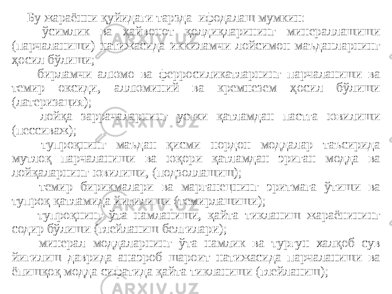 Бу жараённи қуйидаги тарзда ифодалаш мумкин: - ўсимлик ва ҳайвонот қолдиқларининг минераллашиши (парчаланиши) натижасида иккиламчи лойсимон маъданларнинг ҳосил бўлиши; - бирламчи алюмо ва ферросиликатларнинг парчаланиши ва темир оксиди, аллюминий ва кремнезем ҳосил бўлиши (латеризация); - лойқа заррачаларнинг устки қатламдан пастга ювилиши (пессиваж); - тупроқнинг маъдан қисми нордон моддалар таъсирида мутлоқ парчаланиши ва юқори қатламдан эриган модда ва лойқаларнинг ювилиши, (подзоллашиш); - темир бирикмалари ва марганецнинг эритмага ўтиши ва тупроқ қатламида йиғилиши (темирлашиши); - тупроқнинг ўта намланиши, қайта тикланиш жараёнининг содир бўлиши (глейланиш белгилари); - минерал моддаларнинг ўта намлик ва турғун халқоб сув йиғилиш даврида анаэроб шароит натижасида парчаланиши ва ёпишқоқ модда сифатида қайта тикланиши (глейланиш); 