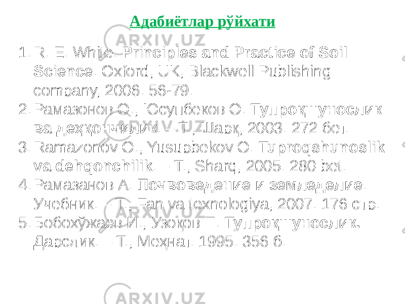 1. R. E. White. Principles and Practice of Soil Science . Oxford, UK, Blackwell Publishing company, 2006. 56-79. 2. Рамазонов О., Юсупбеков О. Тупроқшунослик ва деҳқончилик . – T., Шарқ, 2003. 272 бет. 3. Ramazonov O., Yusupbekov O. Tuproqshunoslik va dehqonchilik . – T., Sharq, 2005. 280 bet. 4. Рамазанов А. Почвоведение и земледелие . Учебник. – Т., Fan va texnologiya, 2007. 176 стр. 5. Бобохўжаев И., Узоқов П. Тупроқшунослик. Дарслик. – Т., Меҳнат. 1995. 356 б. Адабиётлар рўйхати 