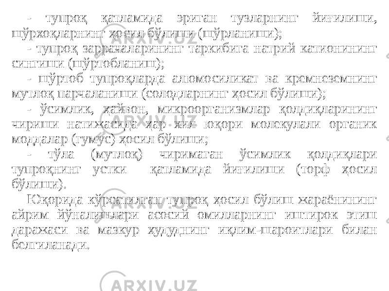 - тупроқ қатламида эриган тузларнинг йиғилиши, шўрхоқларнинг ҳосил бўлиши (шўрланиши); - тупроқ заррачаларининг таркибига натрий катионининг сингиши (шўртобланиш); - шўртоб тупроқларда алюмосиликат ва кремнеземнинг мутлоқ парчаланиши (солодларнинг ҳосил бўлиши); - ўсимлик, ҳайвон, микроорганизмлар қолдиқларининг чириши натижасида ҳар хил юқори молекулали органик моддалар (гумус) ҳосил бўлиши; - тўла (мутлоқ) чиримаган ўсимлик қолдиқлари тупроқнинг устки қатламида йиғилиши (торф ҳосил бўлиши). Юқорида кўрсатилган тупроқ ҳосил бўлиш жараёнининг айрим йўналишлари асосий омилларнинг иштирок этиш даражаси ва мазкур ҳудуднинг иқлим-шароитлари билан белгиланади. 