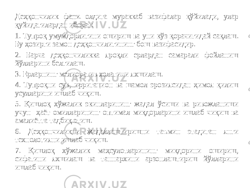 Деҳқончилик фани олдига мураккаб вазифалар қўйилади, улар қуйидагилардан иборат: 1. Тупроқ умумдорлигини ошириш ва уни кўз қорачиғидай сақлаш. Бу ҳозирги замон деҳқончилигининг бош вазифасидир. 2. Барча деҳқончиликка яроқли ерлардан самарали фойланиш йўлларини белгилаш. 3. Ерларнинг мелиоратив холатини яхшилаш. 4. Тупроқни сув, ирригацион ва шамол эрозиясидан ҳимоя қилиш усулларини ишлаб чиқиш. 5. Қишлоқ хўжалик экинларининг жадал ўсиши ва ривожланиши учун ҳаёт омилларининг оптимал миқдорларини ишлаб чиқиш ва амалиётга тадбиқ этиш. 6. Деҳқончиликни жадаллаштиришни таъмин этадиган янги технологияни ишлаб чиқиш. 7. Қишлоқ хўжалик маҳсулотларининг миқдорини ошириш, сифатини яхшилаш ва таннархини арзонлаштириш йўлларини ишлаб чиқиш. 