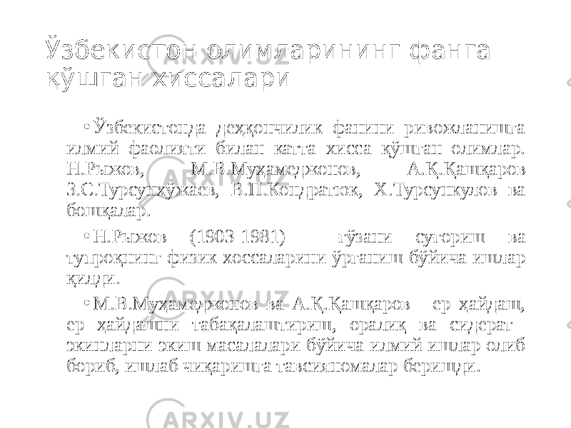 Ўзбекистон олимларининг фанга қўшган хиссалари • Ўзбекистонда деҳқончилик фанини ривожланишга илмий фаолияти билан катта хисса қўшган олимлар. Н.Рыжов, М.В.Муҳамеджонов, А.Қ.Қашқаров З.С.Турсунхўжаев, В.П.Кондратюк, Х.Турсункулов ва бошқалар. • Н.Рыжов (1903-1981) - ғўзани суғориш ва тупроқнинг физик хоссаларини ўрганиш бўйича ишлар қилди. • М.В.Муҳамеджонов ва А.Қ.Қашқаров - ер ҳайдаш, ер ҳайдашни табақалаштириш, оралиқ ва сидерат экинларни экиш масалалари бўйича илмий ишлар олиб бориб, ишлаб чиқаришга тавсияномалар беришди. 