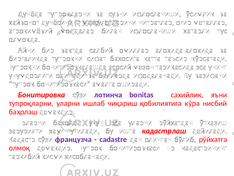 Дунёда тупроқларни ва сувни ифлосланиши, ўсимлик ва хайвонот дунёсининг маҳсулотларини нитратлар, оғир металлар, агрокимёвий моддалар билан ифлосланиши хатарли тус олмоқда. Айни бир вақтда салбий омиллар алоҳида-алоҳида ва биргаликда тупроқни сифат баҳосига катта таъсир кўрсатади. Тупроқни бонитировкалашда асосий мезон тариқасида эса унинг унумдорлиги олинади ва балларда ифодаланади. Бу вазифани “тупроқ бонитировкаси” амалга оширади. Бонитировка сўзи лотинча bоnitаs - сахийлик, яъни тупроқларни, уларни ишлаб чиқариш қобилиятига кўра нисбий баҳолаш демакдир. Ерларни баҳолаш учун эса уларни рўйхатдан ўтказиш зарурияти ҳам туғилади, бу ишга кадастрлаш дейилади. Кадастр сўзи французча - cadastre дан олинган бўлиб, рўйхатга олмоқ демакдир. Тупроқ бонитировкаси Ер кадастрининг таркибий қисми ҳисобланади. 