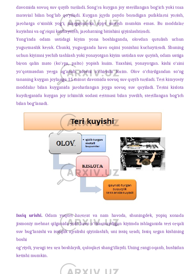 davomida sovuq suv quyib turiladi. Song&#39;ra kuygan joy sterillangan bog&#39;ich yoki toza material bilan bog&#39;lab qo‘yiladi. Kuygan jqyda paydo boradigan pufaklarni yorish, jarohatga o&#39;simlik yog‘i, margansovka, spirt surtish mumkin emas. Bu moddalar kuyishni va og&#39;riqni kuchaytirib, jarohatning bitishini qiyinlashtiradi. Yong&#39;inda odam ustidagi kiyim yona boshlaganda, olovdan qutulish uchun yugurmaslik kerak. Chunki, yugurganda havo oqimi yonishni kuchaytiradi. Shuning uchun kiyimni yechib tashlash yoki yonayotgan kiyim ustidan suv quyish, odam ustiga biron qalin mato (ko&#39;rpa, palto) yopish lozim. Yaxshisi, yonayotgan. kishi o‘zini yo&#39;qotmasdan yerga ag&#39;anab, olovni o&#39;chirishi lozim. Olov o&#39;chirilgandan so&#39;ng tananing kuygan joylariga 15 minut davomida sovuq suv quyib turiladi. Teri kimyoviy moddalar bilan kuyganida jarohatlangan joyga sovuq suv quyiladi. Terini kislota kuydirganida kuygan joy ichimlik sodasi eritmasi bilan yuvilib, sterillangan bog‘ich bilan bog‘lanadi. Issiq urishi . Odam yuqori harorat va nam havoda , shuningdek , yopiq xonada jismoniy mehnat qilganida yoki havo o &#39; tkazmaydigan kiyimda ishlaganida teri orqali suv bug &#39; lanishi va issiqlik ajralishi qiyinlashib , uni issiq uradi , Issiq urgan kishining boshi og ‘ riydi , yuragi tez ura boshlaydi , quloqlari shang ‘ illaydi . Uning rangi oqanb, hushidan ketishi mumkin. 