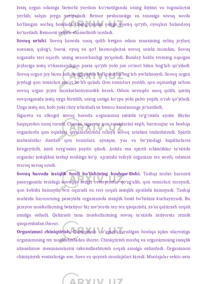 Issiq urgan odamga birinchi yordam ko‘rsatilganda uning kiyimi va tugmalarini yechib, salqin joyga yotqiziladi. Bemor peshanasiga va tanasiga sovuq suvda ho‘llangan sochiq bosiladi. Uning taqimi ostiga yostiq qo‘yib, oyoqlari balandroq ko‘tariladi. Bemorni yelpib. shamollatib turiladi. Sovuq urishi. Sovuq havoda uzoq qolib ketgan odam tanasining ochiq joylari, xususan, qulog‘i, burni, oyoq va qo‘l barmoqlarini sovuq urishi mumkin, Sovuq urganida teri oqarib, uning sezuvchanligi yo‘qoladi. Bunday holda terining oqargan joylariga issiq o‘tkazmaydigan paxta qo‘yib yoki jun ro‘mol bilan bog‘lab qo‘yiladi. Sovuq urgan joy biroz isib, sezgi paydo bo&#39;lgunicha bog&#39;ich yechilmaydi. Sovuq urgan joydagi qon tomirlari mo&#39;rt bo‘lib qoladi. Qon tomirlari yorilib, qon oqmasligi uchun sovuq urgan joyni harakatlantirmaslik kerak. Odam sovuqda uzoq qolib, qattiq sovqotganida issiq uyga kiritilib, uning ustiga ko‘rpa yoki palto yopib, o‘rab qo‘yiladi. Unga issiq sut, kofe yoki choy ichiriladi va bemor kasalxonaga jo‘natiladi, Sigareta va alkogol sovuq havoda organizmni isitishi to‘g‘risida ayrim fikrlar haqiqatdan uzoq turadi. Chunki, sigareta qon tomirlarini siqib, barmoqlar va boshqa organlarda qon oqishini qiyinlashtirishi tufayli sovuq urishini tezlashtiradi. Spirtli mahsulotlar dastlab qon tomirlari, ayniqsa, yuz va bo&#39;yindagi kapillarlarni kengaytirib, isish tuyg‘usini paydo qiladi. Aslida esa spirtli ichimliklar ta’sirida organlar issiqlikni tashqi muhitga ko‘p ajratishi tufayli organizm tez sovib, odamni tezroq sovuq uradi. Sovuq havoda issiqlik hosil bo’lishining boshqarilishi. Tashqi muhit harorati pasayganida teridagi sovuqqa sezgir retseptorlar qo‘zg‘alib, qon tomirlari torayadi, qon kelishi kamayib, teri oqaradi va teri orqali issiqlik ajralishi kamayadi. Tashqi muhitda haroratning pasayishi organizmda issiqlik hosil bo&#39;lishini kuchaytiradi. Bu jarayon muskullarning beixtiyor bir me’yorda tez-tez qisqarishi, ya’ni qaltirash orqali amalga oshadi. Qaltirash tana muskullarining sovuq ta’sirida ixtiyorsiz ritmik qisqarishidan iborat. Organizmni chiniqtirish. Chiniqtinsh - o‘zgarib turadigan boshqa iqlim sharoitiga organizmning tez moslashishidan iborat. Chiniqtirish mashq va orga nizmning issiqlik almashinuv mexanizmlarini takomillashtirish orqali amalga oshiriladi. Organizmni chiniqtirish vositalariga suv, havo va quyosh muolajalari kiradi. Muolajalar sekin-asta 