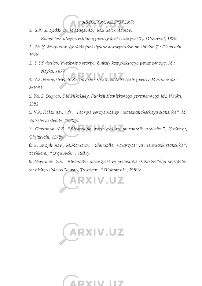 ASOSIY ADABIYOTLAR 1. S.X. Sirojiddinov, M.Maqsudov, M.S.Salohiddinov. Kompeleks o’zgaruvchining funksiyalari nazaryasi-T,: O’qtuvchi, 1979 2. Sh. T. Maqsudov. Analitik funksiyalar nazaryasidan mashiqlar-T.: O’qtuvchi, 1978 3. I. I.Privalov. Vvedenie v teoriyu funksiy kompleksnogo peremennogo.-M.: Nayka, 1977 4. A.I. Markushevich. Kratkiy kurs teorii analiticheskix funksiy-M Fizmatgiz - M1961 5. Ya. S. Bugrov, S.M.Nikolskiy. Funksii Komleksnogo peremennogo-M,: Nauka, 1981. 6. V.A. Kolеmaеv. i dr. “Tеoriya vеroyatnostеy i matеmatichеskaya statistika” .M: Vo`sshaya shkola, 1990g. 7. Gmurman V.Е. “Ehtimollar nazariyasi va matеmatik statistika”, Toshkеnt, O’qituvchi, 1978y. 8. S. Sirojdinnov , M.Mamatov. “Ehtimollar nazariyasi va matеmatik statistika”. Toshkеnt., “O’qituvchi”. 1982y. 9. Gmurman V.Е. “Ehtimollar nazariyasi va matеmatik statistika”dan masalalar yеchishga doir qo’llanma, Toshkеnt., “O’qituvchi”, 1980y. 