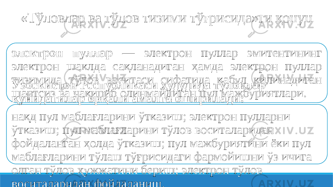 «Тўловлар ва тўлов тизими тўғрисида»ги қонун электрон пуллар — электрон пуллар эмитентининг электрон шаклда сақланадиган ҳамда электрон пуллар тизимида тўлов воситаси сифатида қабул қилинадиган шартсиз ва чақириб олинмайдиган пул мажбуриятлари.Ўзбекистон Республикаси ҳудудида тўловлар қуйидагилар орқали амалга оширилади: нақд пул маблағларини ўтказиш; электрон пулларни ўтказиш; пул маблағларини тўлов воситаларидан фойдаланган ҳолда ўтказиш; пул мажбуриятини ёки пул маблағларини тўлаш тўғрисидаги фармойишни ўз ичига олган тўлов ҳужжатини бериш; электрон тўлов воситаларидан фойдаланиш. 