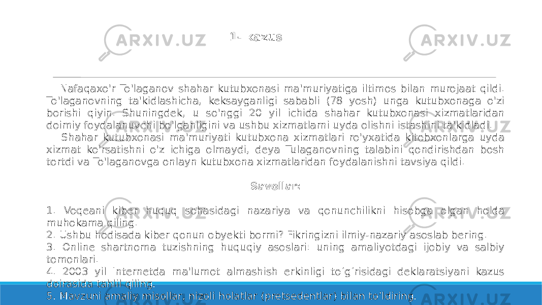  Nafaqaxo&#39;r To&#39;laganov shahar kutubxonasi ma&#39;muriyatiga iltimos bilan murojaat qildi. To&#39;laganovning ta&#39;kidlashicha, keksayganligi sababli (78 yosh) unga kutubxonaga o&#39;zi borishi qiyin. Shuningdek, u so&#39;nggi 20 yil ichida shahar kutubxonasi xizmatlaridan doimiy foydalanuvchi bo&#39;lganligini va ushbu xizmatlarni uyda olishni istashini ta&#39;kidladi. Shahar kutubxonasi ma&#39;muriyati kutubxona xizmatlari ro&#39;yxatida kitobxonlarga uyda xizmat ko&#39;rsatishni o&#39;z ichiga olmaydi, deya Tulaganovning talabini qondirishdan bosh tortdi va To&#39;laganovga onlayn kutubxona xizmatlaridan foydalanishni tavsiya qildi. Savollar: 1. Voqeani kiber huquq sohasidagi nazariya va qonunchilikni hisobga olgan holda muhokama qiling. 2. Ushbu hodisada kiber qonun obyekti bormi? Fikringizni ilmiy-nazariy asoslab bering. 3. Online shartnoma tuzishning huquqiy asoslari: uning amaliyotdagi ijobiy va salbiy tomonlari. 4. 2003 yil Internetda ma&#39;lumot almashish erkinligi to‘g‘risidagi deklaratsiyani kazus doirasida tahlil qiling. 5. Mavzuni amaliy misollar, nizoli holatlar (pretsedentlar) bilan to’ldiring. 1- kazus 