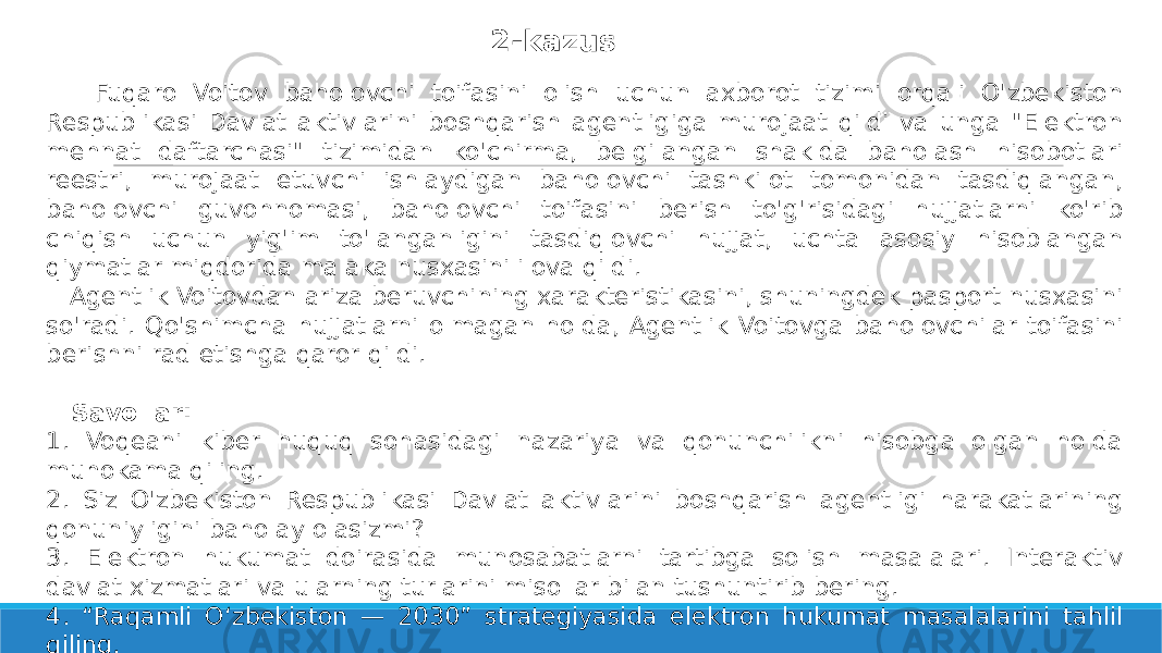  Fuqaro Voitov baholovchi toifasini olish uchun axborot tizimi orqali O&#39;zbekiston Respublikasi Davlat aktivlarini boshqarish agentligiga murojaat qildi va unga &#34;Elektron mehnat daftarchasi&#34; tizimidan ko&#39;chirma, belgilangan shaklda baholash hisobotlari reestri, murojaat etuvchi ishlaydigan baholovchi tashkilot tomonidan tasdiqlangan, baholovchi guvohnomasi, baholovchi toifasini berish to&#39;g&#39;risidagi hujjatlarni ko&#39;rib chiqish uchun yig&#39;im to&#39;langanligini tasdiqlovchi hujjat, uchta asosiy hisoblangan qiymatlar miqdorida malaka nusxasini ilova qildi. Agentlik Voitovdan ariza beruvchining xarakteristikasini, shuningdek pasport nusxasini so&#39;radi. Qo&#39;shimcha hujjatlarni olmagan holda, Agentlik Voitovga baholovchilar toifasini berishni rad etishga qaror qildi. Savollar: 1. Voqeani kiber huquq sohasidagi nazariya va qonunchilikni hisobga olgan holda muhokama qiling. 2. Siz O&#39;zbekiston Respublikasi Davlat aktivlarini boshqarish agentligi harakatlarining qonuniyligini baholay olasizmi? 3. Elektron hukumat doirasida munosabatlarni tartibga solish masalalari. Interaktiv davlat xizmatlari va ularning turlarini misollar bilan tushuntirib bering. 4. “Raqamli O‘zbekiston — 2030” strategiyasida elektron hukumat masalalarini tahlil qiling. 5. Mavzuni amaliy misollar, nizoli holatlar (pretsedentlar) bilan to’ldiring. 2-kazus 