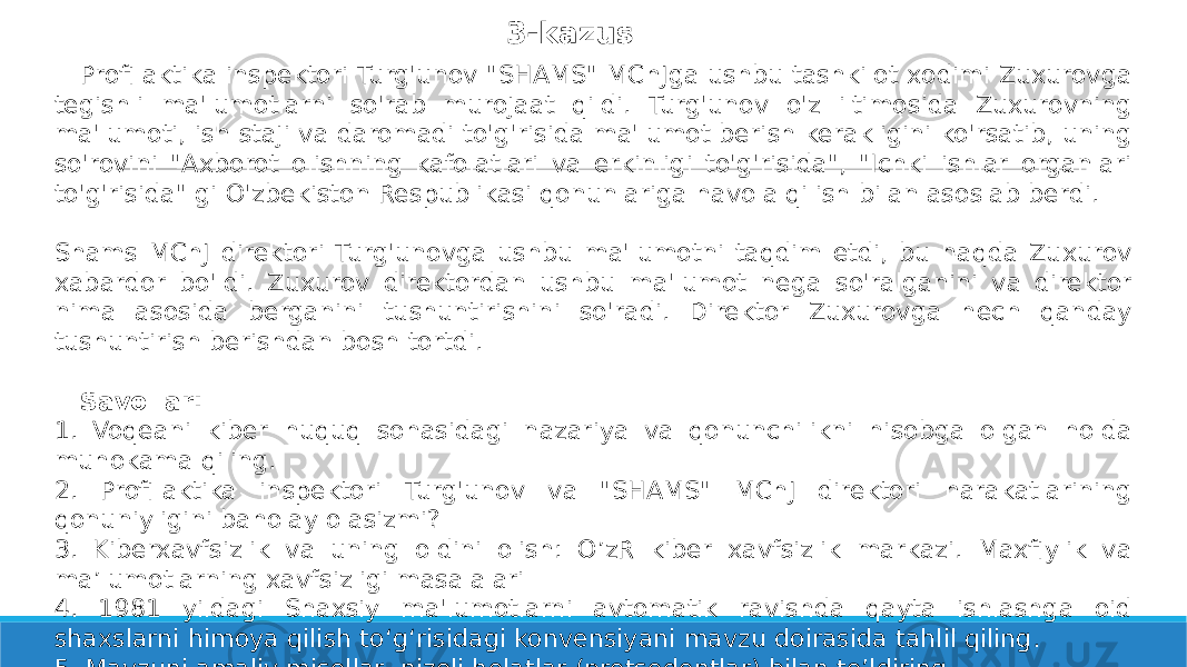 3-kazus Profilaktika inspektori Turg&#39;unov &#34;SHAMS&#34; MChJga ushbu tashkilot xodimi Zuxurovga tegishli ma&#39;lumotlarni so&#39;rab murojaat qildi. Turg&#39;unov o&#39;z iltimosida Zuxurovning ma&#39;lumoti, ish staji va daromadi to&#39;g&#39;risida ma&#39;lumot berish kerakligini ko&#39;rsatib, uning so&#39;rovini &#34;Axborot olishning kafolatlari va erkinligi to&#39;g&#39;risida&#34;, &#34;Ichki ishlar organlari to&#39;g&#39;risida&#34; gi O&#39;zbekiston Respublikasi qonunlariga havola qilish bilan asoslab berdi. Shams MChJ direktori Turg&#39;unovga ushbu ma&#39;lumotni taqdim etdi, bu haqda Zuxurov xabardor bo&#39;ldi. Zuxurov direktordan ushbu ma&#39;lumot nega so&#39;ralganini va direktor nima asosida berganini tushuntirishini so&#39;radi. Direktor Zuxurovga hech qanday tushuntirish berishdan bosh tortdi. Savollar: 1. Voqeani kiber huquq sohasidagi nazariya va qonunchilikni hisobga olgan holda muhokama qiling. 2. Profilaktika inspektori Turg&#39;unov va &#34;SHAMS&#34; MChJ direktori harakatlarining qonuniyligini baholay olasizmi? 3. Kiberxavfsizlik va uning oldini olish: O’zR kiber xavfsizlik markazi. Maxfiylik va ma’lumotlarning xavfsizligi masalalari 4. 1981 yildagi Shaxsiy ma&#39;lumotlarni avtomatik ravishda qayta ishlashga oid shaxslarni himoya qilish to‘g‘risidagi konvensiyani mavzu doirasida tahlil qiling. 5. Mavzuni amaliy misollar, nizoli holatlar (pretsedentlar) bilan to’ldiring. 