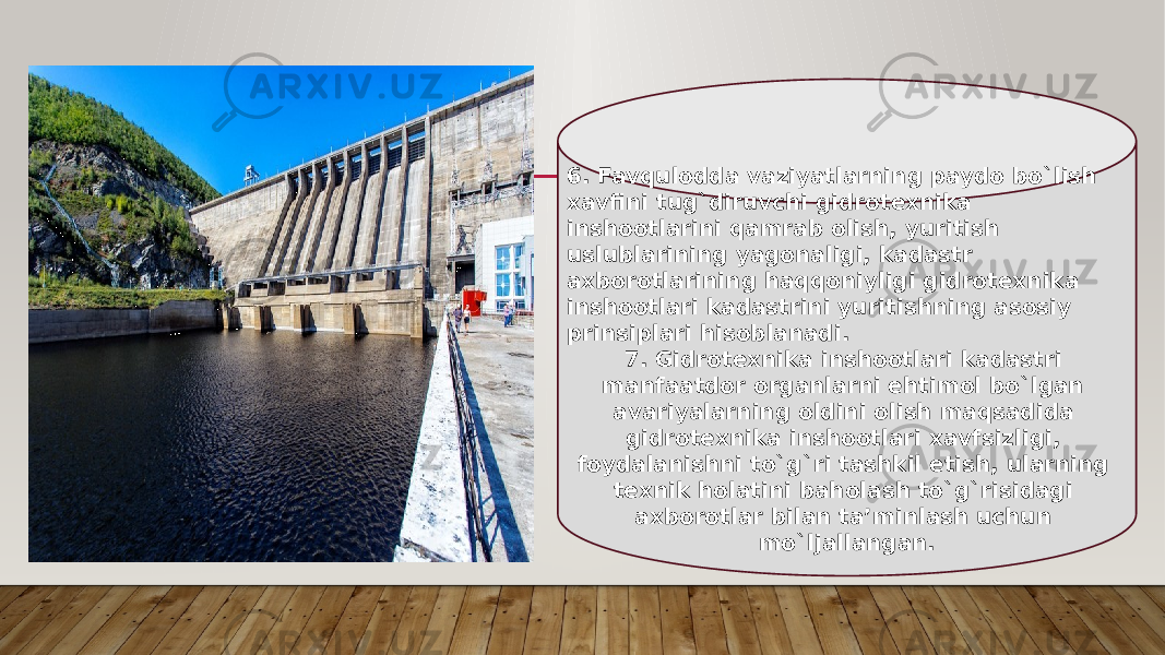 6. Favqulodda vaziyatlarning paydo bo`lish xavfini tug`diruvchi gidrotexnika inshootlarini qamrab olish, yuritish uslublarining yagonaligi, kadastr axborotlarining haqqoniyligi gidrotexnika inshootlari kadastrini yuritishning asosiy prinsiplari hisoblanadi. 7. Gidrotexnika inshootlari kadastri manfaatdor organlarni еhtimol bo`lgan avariyalarning oldini olish maqsadida gidrotexnika inshootlari xavfsizligi, foydalanishni to`g`ri tashkil еtish, ularning texnik holatini baholash to`g`risidagi axborotlar bilan ta’minlash uchun mo`ljallangan. 