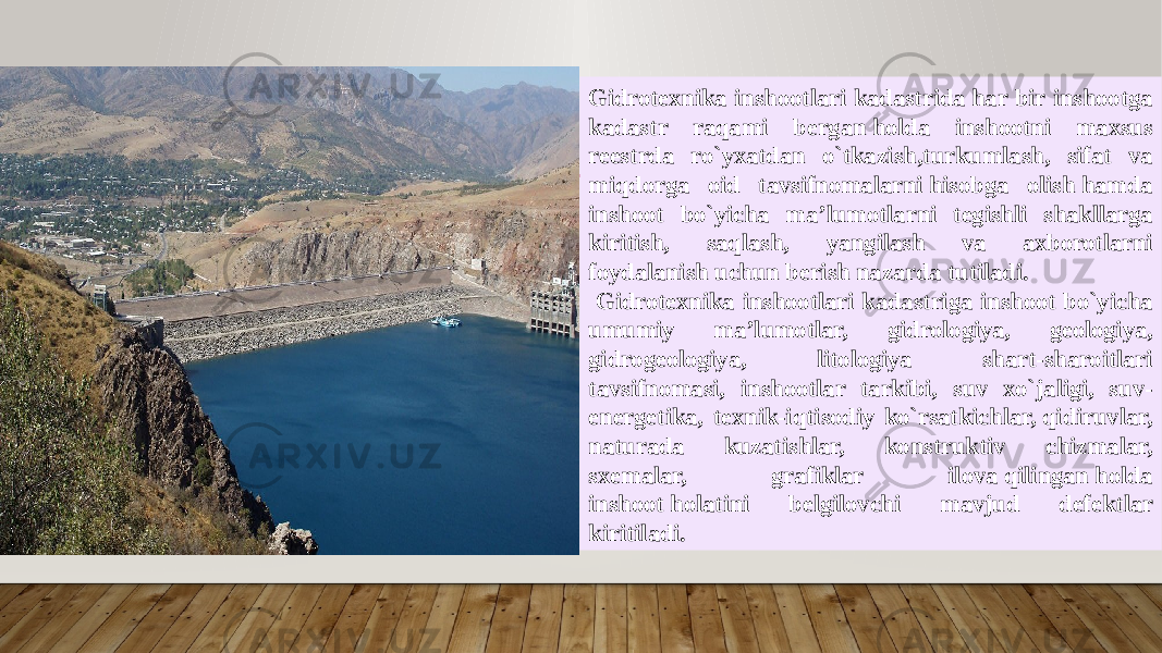 Gidrotexnika inshootlari kadastrida har bir inshootga kadastr raqami bergan holda inshootni maxsus reestrda ro`yxatdan o`tkazish,turkumlash, sifat va miqdorga oid tavsifnomalarni hisobga olish hamda inshoot bo`yicha ma’lumotlarni tegishli shakllarga kiritish, saqlash, yangilash va axborotlarni foydalanish uchun berish nazarda tutiladi. Gidrotexnika inshootlari kadastriga inshoot bo`yicha umumiy ma’lumotlar, gidrologiya, geologiya, gidrogeologiya, litologiya shart-sharoitlari tavsifnomasi, inshootlar tarkibi, suv xo`jaligi, suv- еnergetika, texnik-iqtisodiy ko`rsatkichlar, qidiruvlar, naturada kuzatishlar, konstruktiv chizmalar, sxemalar, grafiklar ilova qilingan holda inshoot holatini belgilovchi mavjud defektlar kiritiladi. 